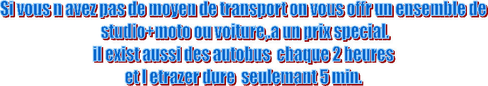 Si vous n avez pas de moyen de transport on vous offr un ensemble de
 studio+moto ou voiture,.a un prix special.
il exist aussi des autobus  chaque 2 heures
 et l etrazer dure  seulemant 5 min. 